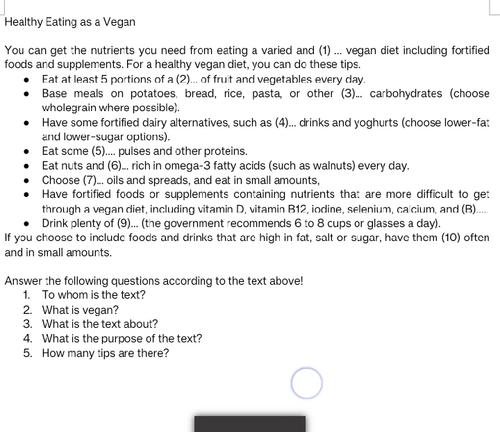 Healthy Eating as a Vegan 
You can get the nutrients you need from eating a varied and (1) ... vegan diet including fortified 
foods and supplements. For a healthy vegan diet, you can do these tips. 
Eat at least 5 portions of a (2)... of fruit and vegetables every day. 
Base meals on potatoes, bread, rice, pasta, or other (3)... carbohydrates (choose 
wholegrain where possible). 
Have some fortified dairy alternatives, such as (4)... drinks and yoghurts (choose lower-fat 
and lower-sugar options). 
Eat scme (5).... pulses and other proteins. 
Eat nuts and (6)... rich in omega- 3 fatty acids (such as walnuts) every day. 
Choose (7)... oils and spreads, and eat in small amounts, 
Have fortified foods or supplements containing nutrients that are more difficult to get 
through a vegan diet, including vitamin D, vitamin B12, iodine, selenium, ca cium, and (B)..... 
Drink plenty of (9)... (the government recommends 6 to 8 cups or glasses a day). 
If you choose to include foods and drinks that are high in fat, salt or sugar, have them (10) often 
and in small amounts. 
Answer the following questions according to the text above! 
1. To whom is the text? 
2. What is vegan? 
3. What is the text about? 
4. What is the purpose of the text? 
5. How many tips are there?