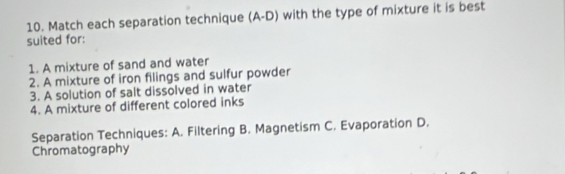 Match each separation technique (A-D) with the type of mixture it is best 
suited for: 
1. A mixture of sand and water 
2. A mixture of iron filings and sulfur powder 
3. A solution of salt dissolved in water 
4. A mixture of different colored inks 
Separation Techniques: A. Filtering B. Magnetism C. Evaporation D. 
Chromatography