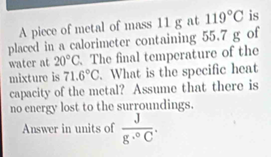 A piece of metal of mass 11 g at 119°C is 
placed in a calorimeter containing 55.7 g of 
water at 20°C. The final temperature of the 
mixture is 71.6°C.What is the specific heat 
capacity of the metal? Assume that there is 
no energy lost to the surroundings. 
Answer in units of  J/g·°C .