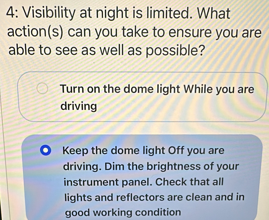 4: Visibility at night is limited. What
action(s) can you take to ensure you are
able to see as well as possible?
Turn on the dome light While you are
driving
Keep the dome light Off you are
driving. Dim the brightness of your
instrument panel. Check that all
lights and reflectors are clean and in
good working condition