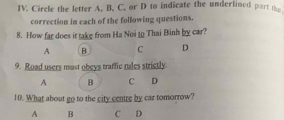 Circle the letter A, B, C, or D to indicate the underlined part that
correction in each of the following questions.
8. How far does it take from Ha Noi to Thai Binh by car?
A B
C
D
9. Road users must obeys traffic rules strictly.
A
B
C D
10. What about go to the city centre by car tomorrow?
A B C D