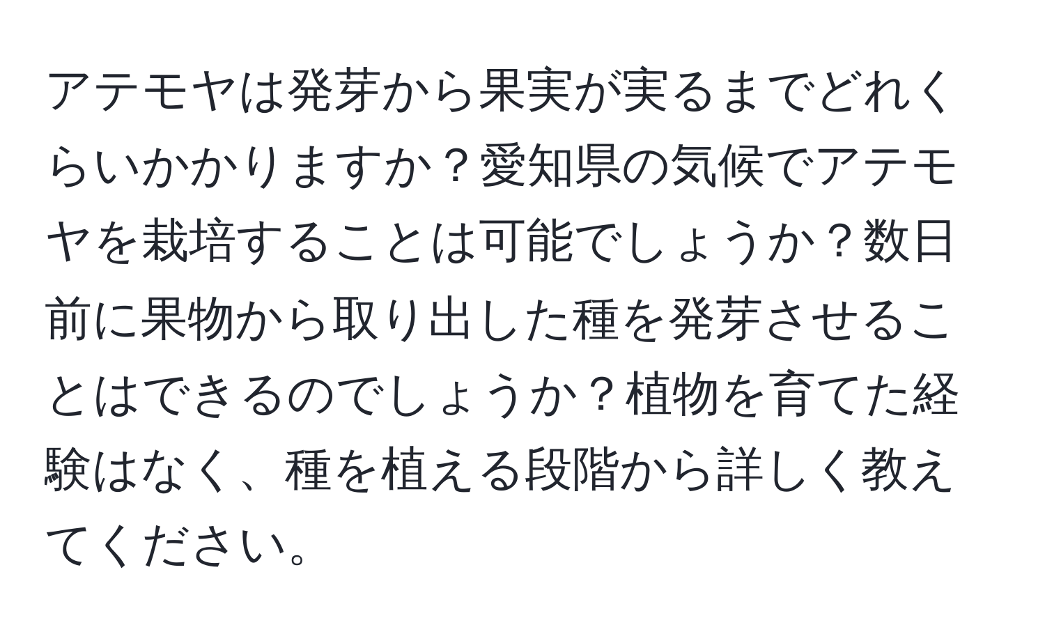アテモヤは発芽から果実が実るまでどれくらいかかりますか？愛知県の気候でアテモヤを栽培することは可能でしょうか？数日前に果物から取り出した種を発芽させることはできるのでしょうか？植物を育てた経験はなく、種を植える段階から詳しく教えてください。