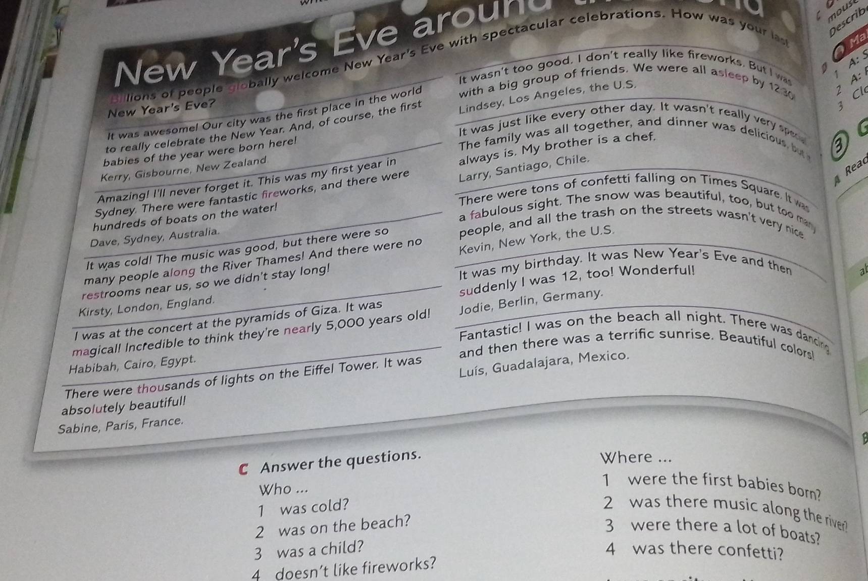 New Year's Eve aroun
moust
Describ
A: S
ions of people globally welcome New Year's Eve with spectacular celebrations. How was your las  Ma
1
It wasn't too good. I don't really like fireworks. But I was
2 A: 
New Year's Eve?
Lindsey, Los Angeles, the U.S.
3 Cl
It was awesomel Our city was the first place in the world with a big group of friends. We were all asleep by 1230
It was just like every other day. It wasn't really very spe
to really celebrate the New Year. And, of course, the first
The family was all together, and dinner was delicious, but 
always is. My brother is a chef.
babies of the year were born here!
3
Rea
Kerry, Gisbourne, New Zealand
Amazing! I'll never forget it. This was my first year in
Sydney. There were fantastic fireworks, and there were Larry, Santiago, Chile.
There were tons of confetti falling on Times Square. It was
a fabulous sight. The snow was beautiful, too, but too man
hundreds of boats on the water!
Dave, Sydney, Australia.
people, and all the trash on the streets wasn't very nice.
Kevin, New York, the U.S.
It was cold! The music was good, but there were so
many people along the River Thames! And there were no
suddenly I was 12, too! Wonderful!
restrooms near us, so we didn't stay long!
It was my birthday. It was New Year's Eve and then
ab
Kirsty, London, England.
I was at the concert at the pyramids of Giza. It was
magical! Incredible to think they're nearly 5,000 years old! Jodie, Berlin, Germany.
Fantastic! I was on the beach all night. There was dancing
and then there was a terrific sunrise. Beautiful colors!
Luís, Guadalajara, Mexico.
Habibah, Cairo, Egypt.
There were thousands of lights on the Eiffel Tower. It was
absolutely beautiful!
Sabine, Paris, France.
C Answer the questions.
Where ...
Who ...
1 were the first babies born?
1 was cold? 2 was there music along the river 
2 was on the beach?
3 were there a lot of boats?
3 was a child? 4 was there confetti?
4 doesn’t like fireworks?