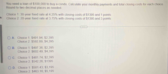 You need a loan of $100,000 to buy a condo. Calculate your monthly payments and total closing costs for each choice
Round to two decimal places as needed
Choice t 30-year fixed rate at 4.25% with closing costs of $1395 and 1 points
Choice 2: 20-year fixed rate at 3.75% with closing costs of $1395 and 3 points
A. Choice 1: $491.94; $2,395
Choice 2: $592.89; $4,395
B. Choice 1: $497.36; $2,395
Choice 2: $602.49; $4,395
C. Choice 1: $481.74; $2,395
Choice 2: $542.26; $1395
D. Choice 1. $501.43, $3,195
Choice 2: $463.16; $5,195