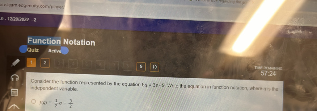 true regarding the gr 
ore.learn.edgenuity.com/player/ 
.0 - 12/20/2022 - 2 
Function Notation 
Quiz Active 
1 2
6
9 10 TIME REMAINING 
57:24 
Consider the function represented by the equation 6q=3s-9. Write the equation in function notation, where q is the 
independent variable.
f(q)= 1/2 q- 3/2 