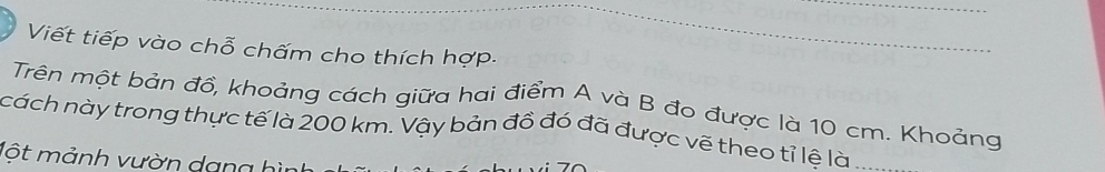 Viết tiếp vào chỗ chấm cho thích hợp- 
Trên một bản đồ, khoảng cách giữa hai điểm A và B đo được là 10 cm. Khoảng 
cách này trong thực tế là 200 km. Vậy bản đồ đó đã được vẽ theo tỉ lệ là_ 
Một mảnh vườn da n g h