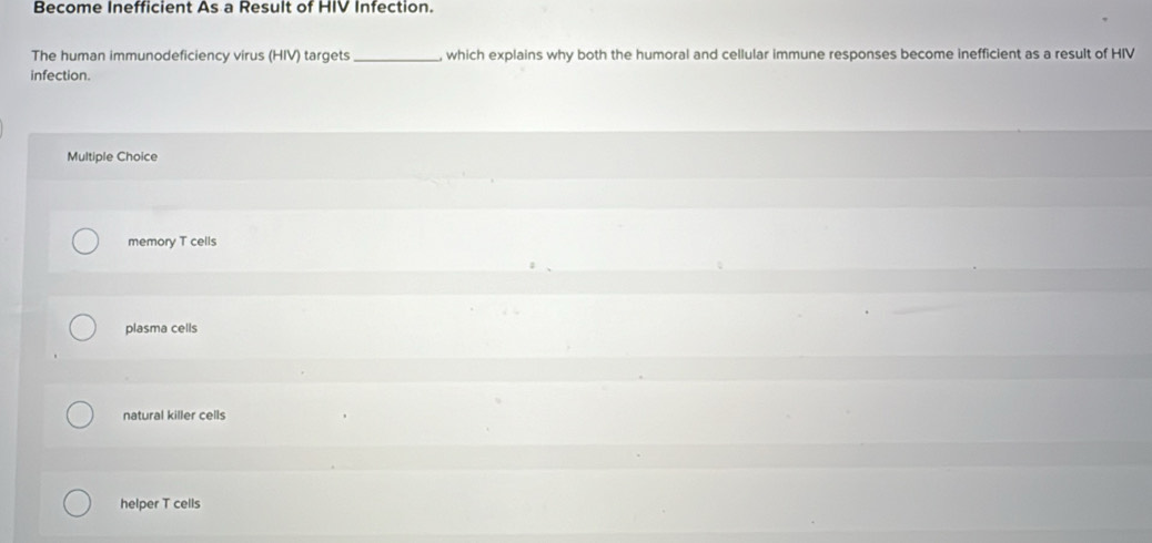 Become Inefficient As a Result of HIV Infection.
The human immunodeficiency virus (HIV) targets _, which explains why both the humoral and cellular immune responses become inefficient as a result of HIV
infection.
Multiple Choice
memory T cells
plasma cells
natural killer cells
helper T cells