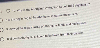 Why is the Aboriginal Protection Act of 1869 significant?
It is the beginning of the Aboriginal literature movement.
It allowed the legal seizing of Aboriginal lands and businesses.
It allowed Aboriginal children to be taken from their parents.