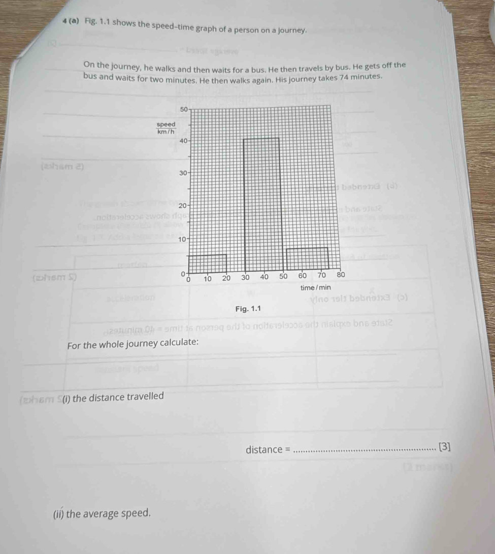 4 (a) Fig. 1.1 shows the speed-time graph of a person on a journey. 
On the journey, he walks and then waits for a bus. He then travels by bus. He gets off the 
bus and waits for two minutes. He then walks again. His journey takes 74 minutes. 
(whsm 2) 
(whsm S) 
Fig. 1.1 
For the whole journey calculate: 
(2ham S (i) the distance travelled 
distance = _[3] 
(ii) the average speed.