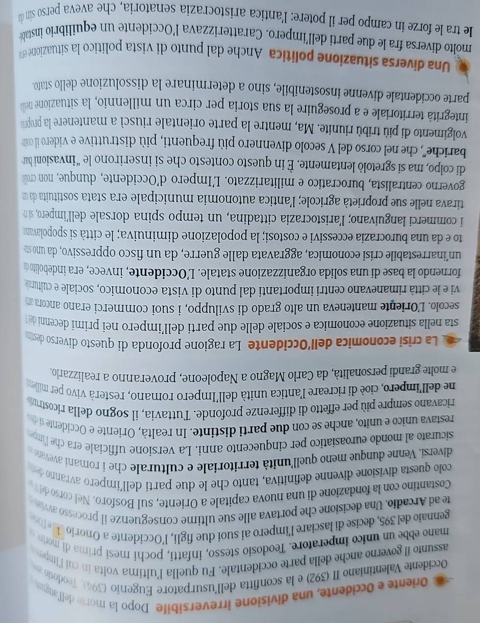 Oriente e Occidente, una divisione irreversibile Dopo la morte dell'auguss
Occidente Valentiniano II (392) e la sconfitta dell'usurpatore Eugenio (394), Teodosio a
assunto il governo anche della parte occidentale. Fu quella l’ultima volta in cuí l'Imperor
mano ebbe un unico imperatore. Teodosio stesso, infatti, pochi mesi prima di morire 
gennaio del 395, decise di lasciare l’impero ai suoi due figli, l’Occidente a Onorio 1 e for
te ad Arcadio. Una decisione che portava alle sue ultime conseguenze il processo avviato 
Costantino con la fondazione di una nuova capitale a Oriente, sul Bosforo. Nel corso del V
colo questa divisione divenne definitiva, tanto che le due parti dell’impero avranno der
diversi. Venne dunque meno quell'unità territoriale e culturale che i romaní avevano z
sicurato al mondo euroasiatico per cinquecento anni. La versione ufficiale era che l'impe
restava unico e unito, anche se con due parti distinte. In realtà, Oriente e Occidente si div
ricavano sempre più per effetto di differenze profonde. Tuttavia, il sogno della ricostruzó
ne dell'impero, cioè di ricreare l'antica unità dell'Impero romano, resterà vivo per miller
e molte grandi personalità, da Carlo Magno a Napoleone, proveranno a realizzarlo.
La crisi economica dell’Occidente La ragione profonda di questo diverso destina
sta nella situazione economica e sociale delle due parti dell’impero nei primi decenni de V
secolo. L'Oriente manteneva un alto grado di sviluppo, i suoi commerci erano ancora att
vi e le città rimanevano centri importanti dal punto di vista economico, sociale e culturale
fornendo la base di una solida organizzazione statale. L’Occidente, invece, era indebolito da
un’inarrestabile crisi economica, aggravata dalle guerre, da un fisco oppressivo, da uno sta
to e da una burocrazia eccessivi e costosi; la popolazione diminuiva; le città si spopolavano
i commerci languivano; l’aristocrazia cittadina, un tempo spina dorsale dell’impero, sin
tirava nelle sue proprietà agricole; l’antica autonomia municipale era stata sostituita da un
governo centralista, burocratico e militarizzato. L’Impero d’Occidente, dunque, non crollo
di colpo, ma si sgretolò lentamente. È in questo contesto che si inserirono le “invasioni bar
bariche'', che nel corso del V secolo divennero più frequenti, più distruttive e videro il coin
volgimento di più tribù riunite. Ma, mentre la parte orientale riuscì a mantenere la propna
integrità territoriale e a proseguire la sua storia per circa un millennio, la situazione nella
parte occidentale divenne insostenibile, sino a determinare la dissoluzione dello stato
Una diversa situazione politica Anche dal punto di vista político la situazione en
molto diversa fra le due parti dell'impero. Caratterizzava l’Occidente un equilibrio instablée
le tra le forze in campo per il potere: l’antica aristocrazia senatoria, che aveva perso sin da