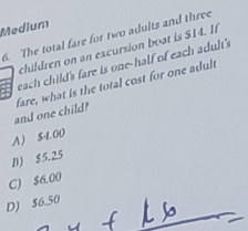 Medium
6. The total fare for two adults and three
children on an excursion boat is S14. If
58 each child's fare is one-half of each adult's
and one child? fare, what is the total cost for one adult
A ) 51. 00
D) $5.25
C) $6.00
D) $6.50