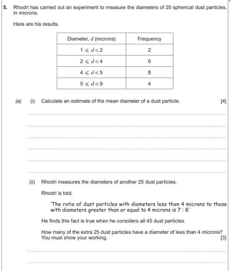 Rhodri has carried out an experiment to measure the diameters of 20 spherical dust particles,
in microns.
Here are his results.
(a) (i) Calculate an estimate of the mean diameter of a dust particle. [4]
_
_
_
_
_
_
(ii) Rhodri measures the diameters of another 25 dust particles.
Rhodri is told,
'The ratio of dust particles with diameters less than 4 microns to those
with diameters greater than or equal to 4 microns is 7:8 I
He finds this fact is true when he considers all 45 dust particles.
How many of the extra 25 dust particles have a diameter of less than 4 microns?
You must show your working. [3]
_
_