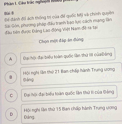 Phần I. Câu trắc nghiệm Khiều phủ
Bài 8
Để đánh đổ ách thống trị của đế quốc Mỹ và chính quyền
Sài Gòn, phương pháp đấu tranh bạo lực cách mạng lần
đầu tiên được Đảng Lao động Việt Nam đề ra tại
Chọn một đáp án đúng
A Đại hội đại biểu toàn quốc lần thứ III củaĐảng
Hội nghị lần thứ 21 Ban chấp hành Trung ương
B Đảng
C Đại hội đại biểu toàn quốc lần thứ II của Đảng
Hội nghị lần thứ 15 Ban chấp hành Trung ương
D Đảng.