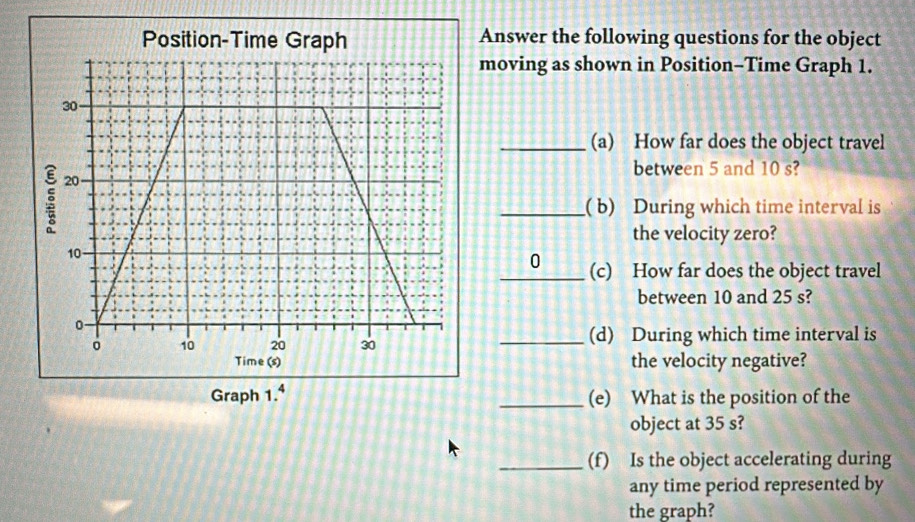 Position-Time Graph Answer the following questions for the object 
moving as shown in Position-Time Graph 1. 
_(a) How far does the object travel 
between 5 and 10 s? 
_( b) During which time interval is 
the velocity zero? 
_0 (c) How far does the object travel 
between 10 and 25 s? 
_(d) During which time interval is 
Time (s) the velocity negative? 
Graph 1.^4 _(e) What is the position of the 
object at 35 s? 
_(f) Is the object accelerating during 
any time period represented by 
the graph?