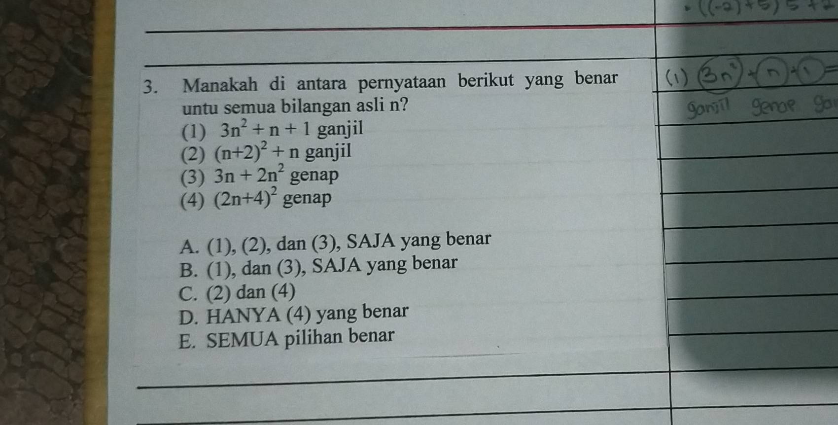 Manakah di antara pernyataan berikut yang benar
untu semua bilangan asli n?
(1) 3n^2+n+1 ganjil
(2) (n+2)^2+n ganjil
(3) 3n+2n^2 genap
(4) (2n+4)^2 genap
A. (1), (2), dan (3), SAJA yang benar
B. (1), dan (3), SAJA yang benar
C. (2) dan (4)
D. HANYA (4) yang benar
E. SEMUA pilihan benar
_
_
_
_