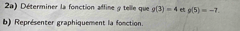 2a) Déterminer la fonction affine g telle que g(3)=4 et g(5)=-7. 
b) Représenter graphiquement la fonction.