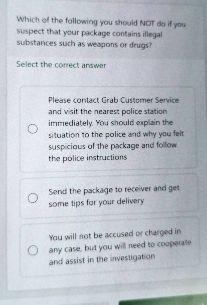 Which of the following you should NOT do if you
suspect that your package contains illegal
substances such as weapons or drugs?
Select the correct answer
Please contact Grab Customer Service
and visit the nearest police station
immediately. You should explain the
situation to the police and why you felt
suspicious of the package and follow
the police instructions
Send the package to receiver and get
some tips for your delivery
You will not be accused or charged in
any case, but you will need to cooperate
and assist in the investigation