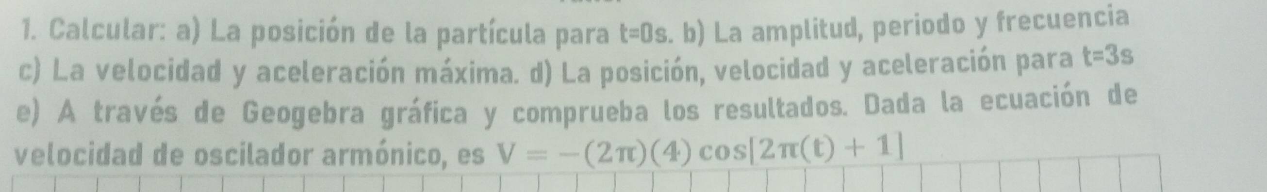 Calcular: a) La posición de la partícula para t=0s b La amplitud, periodo y frecuencia 
c) La velocidad y aceleración máxima. d) La posición, velocidad y aceleración para t=3s
e) A través de Geogebra gráfica y comprueba los resultados. Dada la ecuación de 
velocidad de oscilador armónico, es V=-(2π )(4)cos [2π (t)+1]