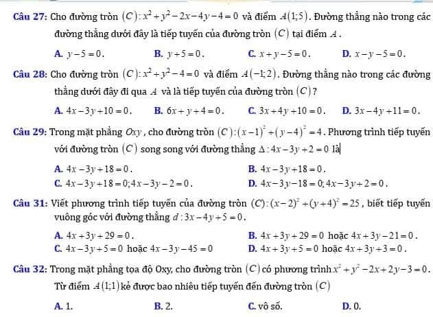 Cho đường tròn (C): x^2+y^2-2x-4y-4=0 và điểm A(1;5). Đường thẳng nào trong các
đường thẳng dưới đây là tiếp tuyến của đường tròn (C) tại điểm A.
A. y-5=0. B. y+5=0. C. x+y-5=0. D. x-y-5=0.
Câu 28: Cho đường tròn (C): x^2+y^2-4=0 và điểm A(-1;2) , Đường thắng nào trong các đường
thẳng dưới đây đi qua .4 và là tiếp tuyến của đường tròn (C)?
A. 4x-3y+10=0. B. 6x+y+4=0. C. 3x+4y+10=0. D. 3x-4y+11=0.
Câu 29: Trong mặt phẳng Oxy , cho đường tròn (C):(x-1)^2+(y-4)^2=4. Phương trình tiếp tuyến
với đường tròn (C) song song với đường thẳng △ :4x-3y+2=0 là|
A. 4x-3y+18=0. B. 4x-3y+18=0.
C. 4x-3y+18=0;4x-3y-2=0. D. 4x-3y-18=0;4x-3y+2=0.
Câu 31: Viết phương trình tiếp tuyến của đường tròn (C): (x-2)^2+(y+4)^2=25 , biết tiếp tuyến
vuông góc với đường thẳng d:3x-4y+5=0.
A. 4x+3y+29=0. B. 4x+3y+29=0 hoặc 4x+3y-21=0.
C. 4x-3y+5=0 hoặc 4x-3y-45=0 D. 4x+3y+5=0 hoặc 4x+3y+3=0.
Câu 32: Trong mặt phẳng tọa độ Oxy, cho đường tròn (C)có phương trình x^2+y^2-2x+2y-3=0.
Từ điểm A(1;1) kẻ được bao nhiêu tiếp tuyến đến đường tròn (C)
A. 1. B. 2. C. vô số. D. 0.