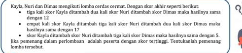 Kayla, Nuri dan Dimas mengikuti lomba cerdas cermat. Dengan skor akhir seperti berikut: 
tiga kali skor Kayla ditambah dua kali skor Nuri ditambah skor Dimas maka hasilnya sama 
dengan 12
empat kali skor Kayla ditambah tiga kali skor Nuri ditambah dua kali skor Dimas maka 
hasilnya sama dengan 17
skor Kayla ditambah skor Nuri ditambah tiga kali skor Dimas maka hasilnya sama dengan 5. 
Jika pemenang dalam perlombaan adalah peserta dengan skor tertinggi. Tentukanlah pemenang 
lomba tersebut.