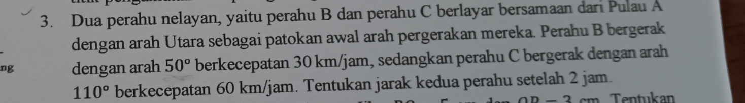 Dua perahu nelayan, yaitu perahu B dan perahu C berlayar bersamaan dari Pulau A 
dengan arah Utara sebagai patokan awal arah pergerakan mereka. Perahu B bergerak 
ng 
dengan arah 50° berkecepatan 30 km/jam, sedangkan perahu C bergerak dengan arah
110° berkecepatan 60 km/jam. Tentukan jarak kedua perahu setelah 2 jam. 
D Tentukan