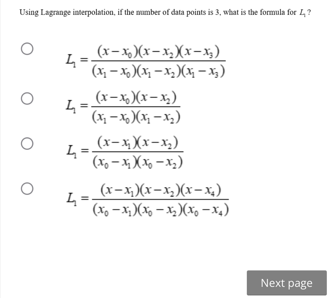 Using Lagrange interpolation, if the number of data points is 3, what is the formula for L_1 ?
L_1=frac (x-x_0)(x-x_2)(x-x_3)(x_1-x_0)(x_1-x_2)(x_1-x_3)
L_1=frac (x-x_0)(x-x_2)(x_1-x_0)(x_1-x_2)
L_1=frac (x-x_1)(x-x_2)(x_0-x_1)(x_0-x_2)
L_1=frac (x-x_1)(x-x_2)(x-x_4)(x_0-x_1)(x_0-x_2)(x_0-x_4)
Next page