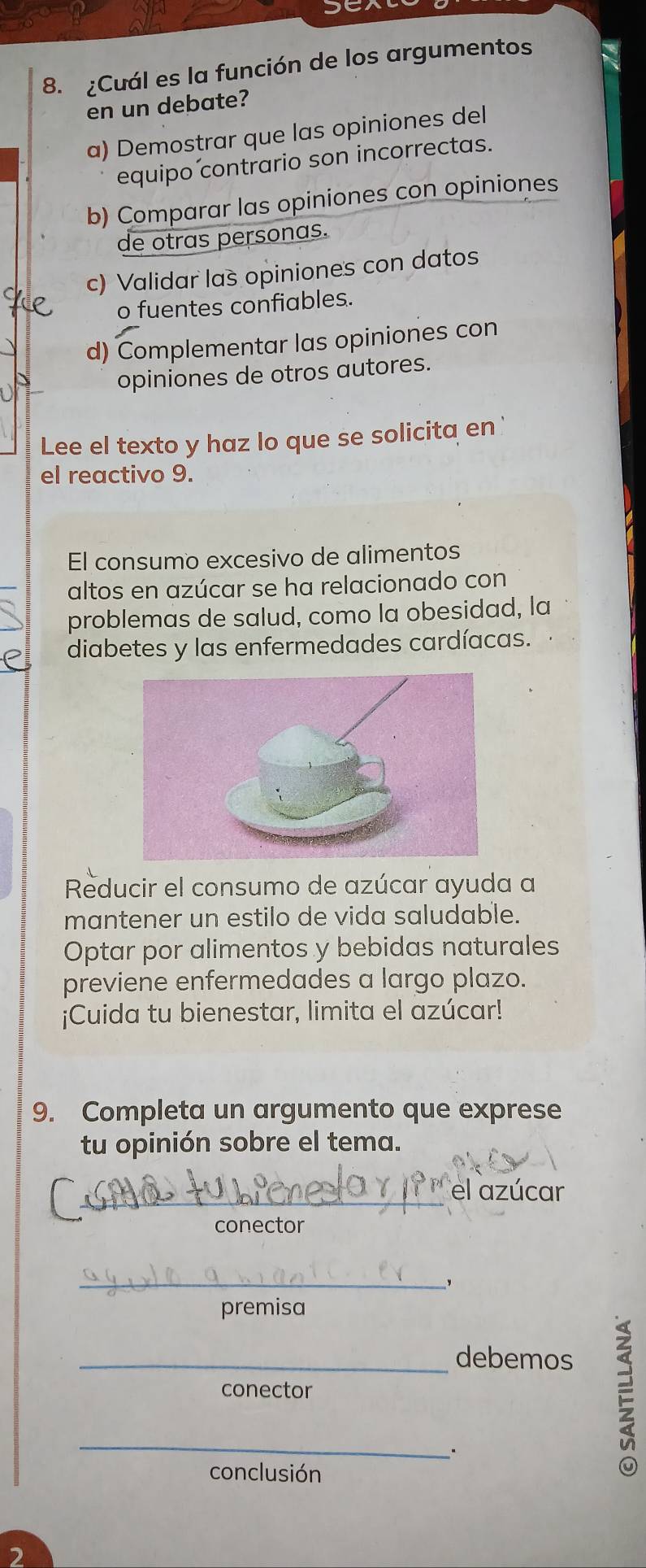 ¿Cuál es la función de los argumentos
en un debate?
a) Demostrar que las opiniones del
equipo contrario son incorrectas.
b) Comparar las opiniones con opiniones
de otras personas.
c) Validar las opiniones con datos
o fuentes confiables.
d) Complementar las opiniones con
opiniones de otros autores.
Lee el texto y haz lo que se solicita en
el reactivo 9.
El consumo excesivo de alimentos
altos en azúcar se ha relacionado con
problemas de salud, como la obesidad, la
diabetes y las enfermedades cardíacas.
Reducir el consumo de azúcar ayuda a
mantener un estilo de vida saludable.
Optar por alimentos y bebidas naturales
previene enfermedades a largo plazo.
¡Cuida tu bienestar, limita el azúcar!
9. Completa un argumento que exprese
tu opinión sobre el tema.
_
el azúcar
conector
_，
premisa
_debemos
conector
_
conclusión