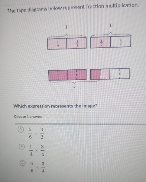 The tape diagrams below represent fraction multiplication.
1
1
 1/2   1/2   1/2   1/2 
Which expression represents the image?
Choose 1 answer:
A  5/6 *  3/2 
B  1/4 *  3/4 
 5/6 *  3/4 