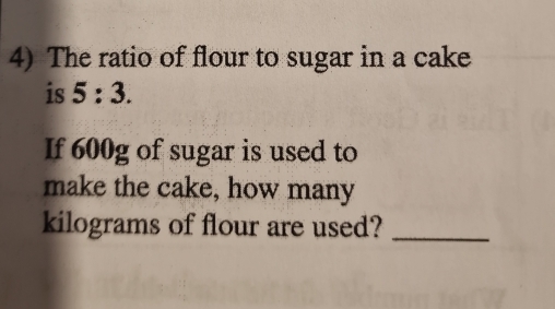 The ratio of flour to sugar in a cake 
is 5:3. 
If 600g of sugar is used to 
make the cake, how many
kilograms of flour are used?_