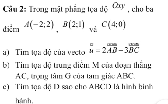 Trong mặt phẳng tọa độ Ox , cho ba 
điểm A(-2;2), B(2;1)_vaC(4;0)
a) Tìm tọa độ của vecto u=2vector AB-3vector BC
b) Tìm tọa độ trung điểm M của đoạn thắng
AC, trọng tâm G của tam giác ABC. 
c) Tìm tọa độ D sao cho ABCD là hình bình 
hành.