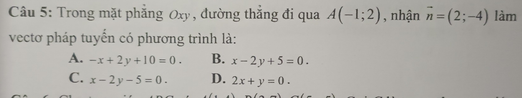 Trong mặt phăng Oxy, đường thắng đi qua A(-1;2) , nhận vector n=(2;-4) làm
vectơ pháp tuyến có phương trình là:
A. -x+2y+10=0. B. x-2y+5=0.
C. x-2y-5=0. D. 2x+y=0.