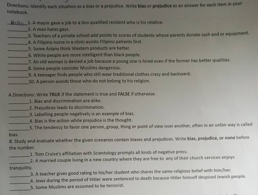 Directions: Identify each situation as a bias or a prejudice. Write blas or prejudice as an answer for each item in your 
notebook. 
_1. A mayor gave a job to a less qualified resident who is his relative. 
_2. A man hates gays. 
_3. Teachers of a private school add points to scores of students whose parents donate cash and or equipment. 
_4. A Filipino nurse in a clinic assists Filipino patients first. 
_5. Some Asians think Western products are better. 
_6. White people are more intelligent than black people. 
_7. An old woman is denied a job because a young one is hired even if the former has better qualities. 
_8. Some people consider Muslims dangerous. 
_9. A teenager finds people who still wear traditional clothes crazy and backward. 
_10. A person avoids those who do not belong to his religion. 
A.Directions: Write TRUE if the statement is true and FALSE if otherwise. 
_ 
1. Bias and discrimination are alike. 
_ 
2. Prejudices leads to discrimination. 
_3. Labelling people negatively is an example of bias. 
_4. Bias is the action while prejudice is the thought. 
_5. The tendency to favor one person, group, thing or point of view over another, often in an unfair way is called 
bias. 
B. Study and evaluate whether the given scenarios contain biases and prejudices. Write bias, prejudice, or none before 
the number. 
_1. Tom Cruise’s affiliation with Scientology prompts all kinds of negative press. 
_2. A married couple living in a new country where they are free to any of their church services enjoys 
tranquility. 
3. A teacher gives good rating to his/her student who shares the same religious belief with him/her. 
_4. Jews during the period of Hitler were sentenced to death because Hitler himself despised Jewish people. 
_ 
5. Some Muslims are assumed to be terrorist.