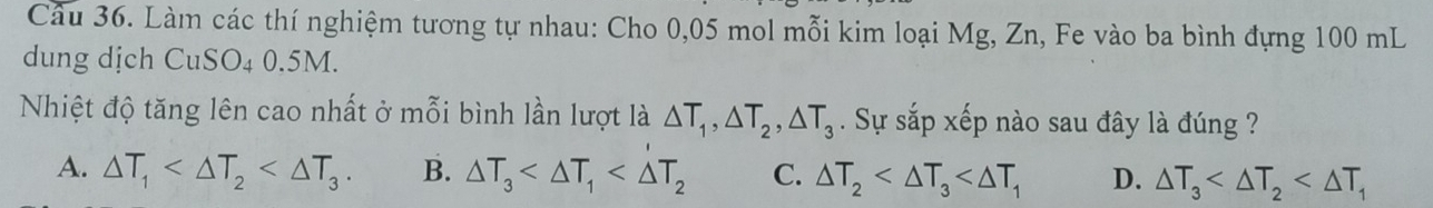 Làm các thí nghiệm tương tự nhau: Cho 0,05 mol mỗi kim loại Mg, Zn, Fe vào ba bình đựng 100 mL
dung dịch CuSO₄ 0.5M.
Nhiệt độ tăng lên cao nhất ở mỗi bình lần lượt là △ T_1, △ T_2, △ T_3. Sự sắp xếp nào sau đây là đúng ?
A. △ T_1 . B. △ T_3 C. △ T_2 D. △ T_3