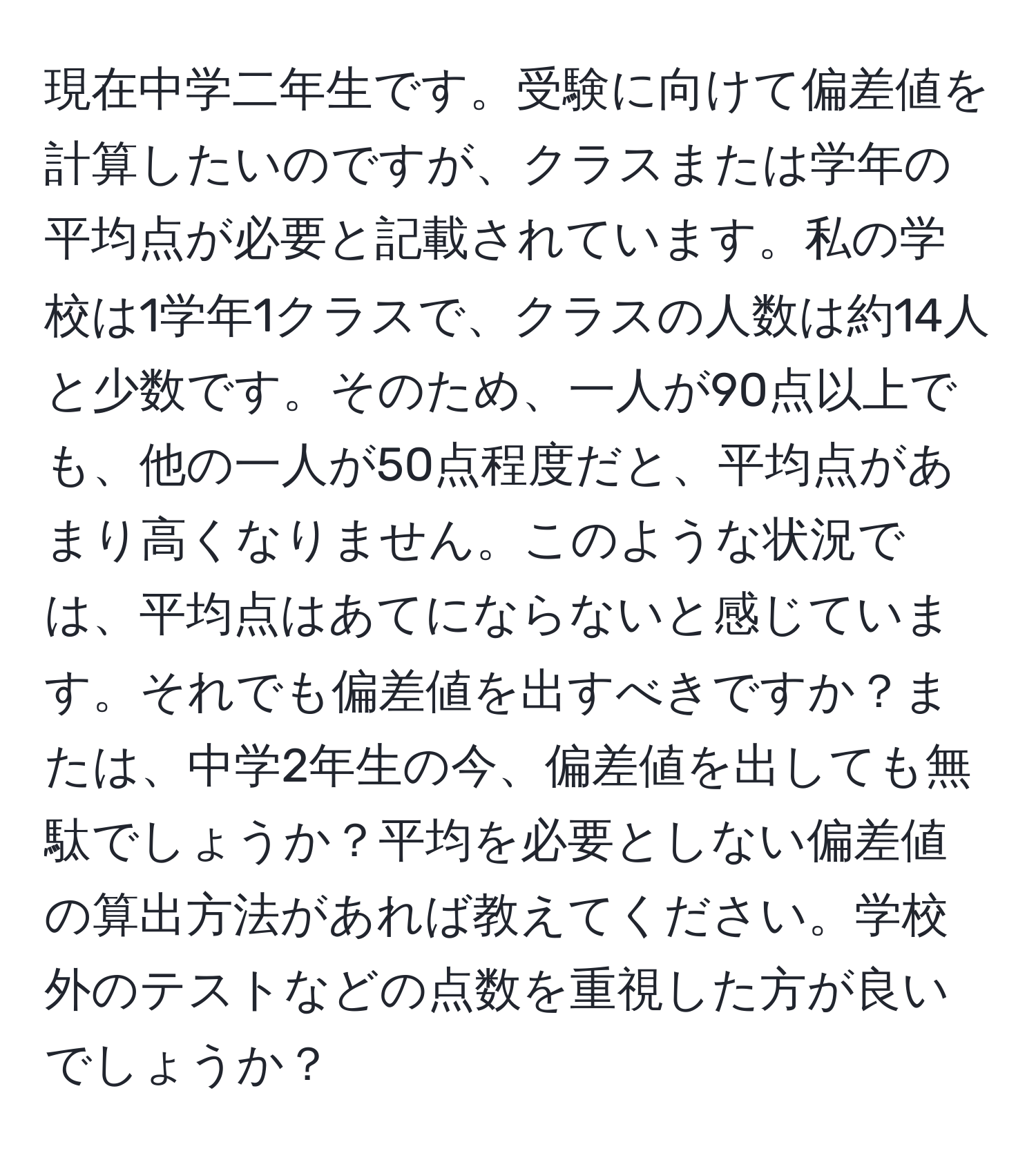 現在中学二年生です。受験に向けて偏差値を計算したいのですが、クラスまたは学年の平均点が必要と記載されています。私の学校は1学年1クラスで、クラスの人数は約14人と少数です。そのため、一人が90点以上でも、他の一人が50点程度だと、平均点があまり高くなりません。このような状況では、平均点はあてにならないと感じています。それでも偏差値を出すべきですか？または、中学2年生の今、偏差値を出しても無駄でしょうか？平均を必要としない偏差値の算出方法があれば教えてください。学校外のテストなどの点数を重視した方が良いでしょうか？