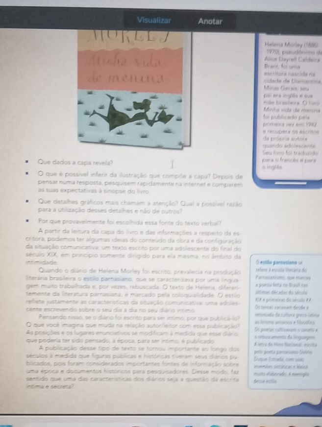 Visualizar Anotar
Helena Morley (1880
1970), pseudônimo de
Álice Dayrell Caldeira
Brant, l uma
asc ritura nascida na
cdade de Diamantira
Minas Gerais, seu
pal era inglês e sua
mãe brasileira. O livo
Minha vida de menina
fon prbliciaçãer peita
primeira vez em 1942
e recupera os escritos
da própria autora
quarido acolescerta
Seu livro foi tradundo
para o francês e para
Que dados a capa revela? si inglês
O que é possível inferir da ilustração que compõe a capa? Depois de
pensar numa resposta, pesquisem rapidamente na internet e comparem
as suas expectativas à sinopse do livro.
Que detalhes gráficos mais chamam a atenção? Qual a possível razão
para a utilização desses detalhes e não de outros?
Por que provavelmente foi escolhida essa fonte do texto verbal?
A partir da leitura da capa do livro e das informações a respeito da es
critora, podemos ter algumas ideias do conteúdo da obra e da configuração
da situação comunicativa: um texto escrito por uma adolescente do final do
século XIX, em princípio somente dirigido para ela mesma, no âmbito da
intimidade. O estilo parnesiano =
Quando o diário de Helena Morley foi escrito, prevalecia na produçãio   edene à escólia Sferáeia do
literária brasileira o estilo parnasiário, que se caracterizava por uma língua Pannasianisms, qn mentone
gem muito trabalhada e, por vezes, rebuscada. O texto de Helena, diferen- a pelesia felta no Brésil nas
temente da literatura parnasiana, é marcado pela coloquialidade. O estilo úétimas décadas do séculs
EX e gemétcas do sécalo I 
reflete justamente as características da situação comunicativa: uma adoles Os temas veciaam desde a
cente escrevendo sobre o seu dia a dia no seu diário intimo  cnteinssinia dos colitca rgrée do Caínica
Pensando nisso, se o diário foi escrito para ser íntimo, por que publicá-lo? as linomó anisnsos e Mossñes
O que você imagina que muda na relação autor/leitor com essa publicação? Os poetas calitinaem o semeño e
As posições e os lugares enunciativos se modificam à medida que esse diário, o rebutcamento da lieguagem
que poderia ter sido pensado, a época, para ser íntimo, é publicado   ertea des Mires Baacinnal  mné c na
A publicação desse tipo de texto se tornou importante ao lorgo dos
séculos a medida que figuras públicas e históricas tiveram seus diários pu  Dseque Estraeda, comm osès gelo goeta panacns Usófs
blicados, pois foram considerados importantes fontes de informação sobre invmmões sintáticas e léxics
uma époica e documentos históricos para pesquisadores. Desse modo, faz euito euborado. A emgio
sentido que uma das características dos diários seja a questão da escrita dessn estls
ntima e secreta
