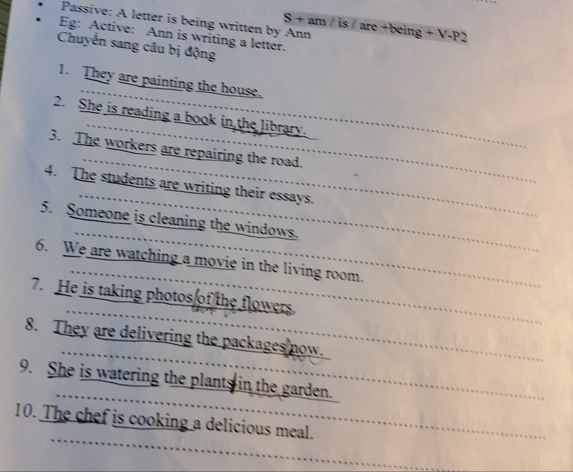 Passive: A letter is being written by Ann
S+am 60° S are +being +V-P2
Eg: Active: Ann is writing a letter. 
Chuyển sang câu bị động 
1. They are painting the house. 
2. She is reading a book in the library. 
3. The workers are repairing the road. 
4. The students are writing their essays. 
5. Someone is cleaning the windows. 
6. We are watching a movie in the living room. 
7. He is taking photos of the flowers. 
8. They are delivering the packages now. 
9. She is watering the plants in the garden. 
10. The chef is cooking a delicious meal.