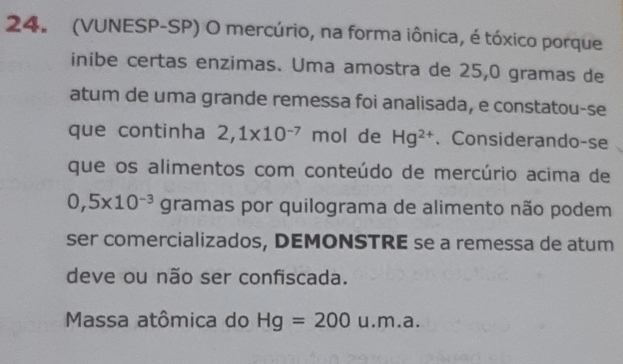 (VUNESP-SP) O mercúrio, na forma iônica, é tóxico porque 
inibe certas enzimas. Uma amostra de 25, 0 gramas de 
atum de uma grande remessa foi analisada, e constatou-se 
que continha 2,1* 10^(-7) mol de Hg^(2+) 、Considerando-se 
que os alimentos com conteúdo de mercúrio acima de
0,5* 10^(-3) gramas por quilograma de alimento não podem 
ser comercializados, DEMONSTRE se a remessa de atum 
deve ou não ser confiscada. 
Massa atômica do Hg=200 u.m a