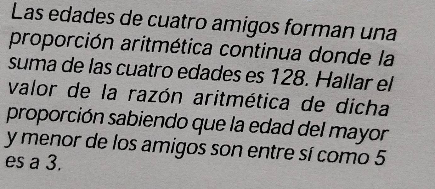 Las edades de cuatro amigos forman una 
proporción aritmética continua donde la 
suma de las cuatro edades es 128. Hallar el 
valor de la razón aritmética de dicha 
proporción sabiendo que la edad del mayor 
y menor de los amigos son entre sí como 5
es a 3.