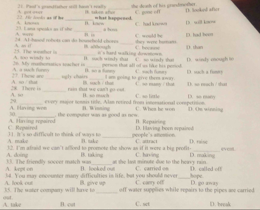 Paul's grandfather still hasn’t really the death of his grandmother.
A. got over B. taken after C. gone off D. looked after
22. He looks as if he _what happened.
A. knows B. knew C. had known D. will know
23. Lana speaks as if she _a boss
A. were B. is C. would be D. had been
24. Al-based robots can do household chores _they were humans.
A. as if B. although C. because D. than
25. The weather is _it's hard walking downtown.
A. too windy to B. such windy that C. so windy that D. windy enough to
26. My mathematics teacher is _person that all of us like his period.
A. a such funny B. so a funny C. such funny D. such a funny
27. These are_ ugly chairs_ I am going to give them away.
A. so / that B. such / that C. so many / that D. so much / that
28. There is_ rain that we can't go out.
A. so B. so much C. so little D. so many
29. _every major tennis title, Alan retired from international competition.
A. Having won B. Winning C. When he won D. On winning
30. _, the computer was as good as new.
A. Having repaired B. Repairing
C. Repaired D. Having been repaired
31. It’s so difficult to think of ways to _people’s attention.
A. make B. take C. attract D. raise
32. I'm afraid we can’t afford to promote the show as if it were a big profit- _event.
A. doing B. taking C. having D. making
33. The friendly soccer match was_ at the last minute due to the heavy rain.
A. kept on B. looked out C. carried on D. called off
34. You may encounter many difficulties in life, but you should never_ hope.
A. look out B. give up C. carry off D. go away
35. The water company will have to_ off water supplies while repairs to the pipes are carried
out.
A. take B. cut C. set D. break