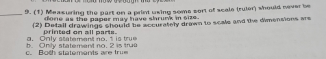 (1) Measuring the part on a print using some sort of scale (ruler) should never be
done as the paper may have shrunk in size.
(2) Detail drawings should be accurately drawn to scale and the dimensions are
printed on all parts.
a. Only statement no. 1 is true
b. Only statement no. 2 is true
c. Both statements are true