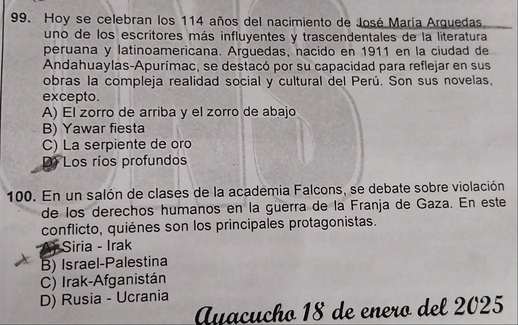 Hoy se celebran los 114 años del nacimiento de José María Arguedas,
uno de los escritores más influyentes y trascendentales de la literatura
peruana y latinoamericana. Arguedas, nacido en 1911 en la ciudad de
Andahuaylas-Apurímac, se destacó por su capacidad para reflejar en sus
obras la compleja realidad social y cultural del Perú. Son sus novelas,
excepto.
A) El zorro de arriba y el zorro de abajo
B) Yawar fiesta
C) La serpiente de oro
D) Los ríos profundos
100. En un salón de clases de la academia Falcons, se debate sobre violación
de los derechos humanos en la güerra de la Franja de Gaza. En este
conflicto, quiénes son los principales protagonistas.
Siria - Irak
B) Israel-Palestina
C) Irak-Afganistán
D) Rusia - Ucrania
Ayacucho 18 de enero del 2025