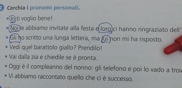 Cerchia i pronomi personali. 
lo ti voglio bene! 
Noi le abbiamo invitate alla festa e loro ci hanno ringraziato dell 
Gli ho scritto una lunga lettera, ma lui non mi ha risposto. 
Vedi quel barattolo giallo? Prendilo! 
Vai dalla zia e chiedile se è pronta. 
Oggi è il compleanno del nonno: gli telefono e poi lo vado a trov 
Vi abbiamo raccontato quello che ci è successo.