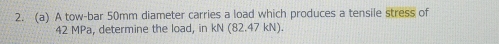 A tow-bar 50mm diameter carries a load which produces a tensile stress of
42 MPa, determine the load, in kN(82.47kN).