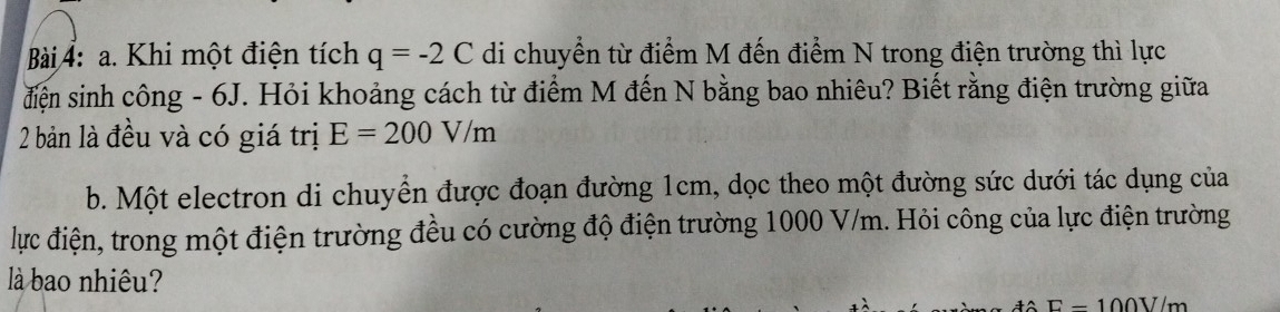 Khi một điện tích q=-2C di chuyển từ điểm M đến điểm N trong điện trường thì lực 
điện sinh công - 6J. Hỏi khoảng cách từ điểm M đến N bằng bao nhiêu? Biết rằng điện trường giữa 
2 bản là đều và có giá trị E=200V/m
b. Một electron di chuyển được đoạn đường 1cm, dọc theo một đường sức dưới tác dụng của 
lực điện, trong một điện trường đều có cường độ điện trường 1000 V/m. Hỏi công của lực điện trường 
là bao nhiêu?
E-100V/m