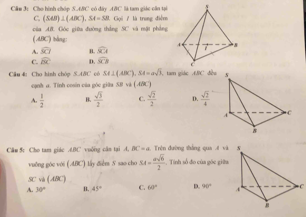 Cho hình chóp S. ABC có đáy ABC là tam giác cân tại
C, (SAB)⊥ (ABC), SA=SB. Gọi / là trung điểm
của AB. Góc giữa đường thắng SC và mặt phẳng
( ABC) bằng:
A. widehat SCI B. widehat SCA
C. widehat ISC D. widehat SCB
Cầâu 4: Cho hình chóp S. ABC có SA⊥ (ABC), SA=asqrt(3) , tam giác ABC đều
cạnh a. Tính cosin của góc giữa SB và ( ABC)
A.  1/2   sqrt(3)/2  C.  sqrt(2)/2   sqrt(2)/4 
B.
D.
Câu 5: Cho tam giác ABC vuống cân tại A, BC=a. Trên đường thắng qua A và 
vuông góc với ( ABC) lấy điểm S sao cho SA= asqrt(6)/2  , Tính số đo của góc giữa
SC và (ABC)
C.
A. 30° B. 45° 60° D. 90° C