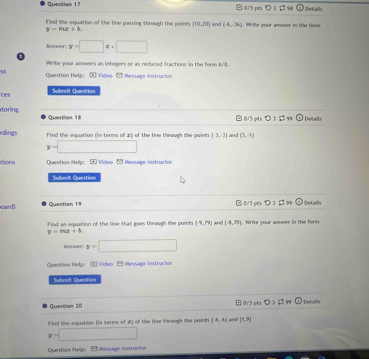 □ 0/5 pts Details 
Find the equation of the line passing through the points (10,20) and (-6,-36). Write your answer in the form
y=mx+b. 
Answer: y=□ x+□
a 
Write your answers as integers or as reduced fractions in the form A/B. 
SS 
Question Help: : * Video - Message instructor 
Submit Question 
es 
toring 
Question 18 0/5 pts 〇 3 99 Details 
rdings Find the equation (in terms of ) of the line through the points (-3,-3) and (3,-1)
y= □ 
tions Question Help: Video Message instructor 
Submit Question 
oard) Question 19 0/5 pts つ 3 99 Details 
Find an equation of the line that goes through the points (-9,79) and (-8,70). Write your answer in the form
y=mx+b. 
Answer: y=□
Question Help: * Video □ Message instructor 
Submit Question 
Question 20 0/5 pts 3 3 99 Details 
Find the equation (in terms of ) of the line through the points (-4,-6) and (1,9)
y=□
Question Help: Message instructor