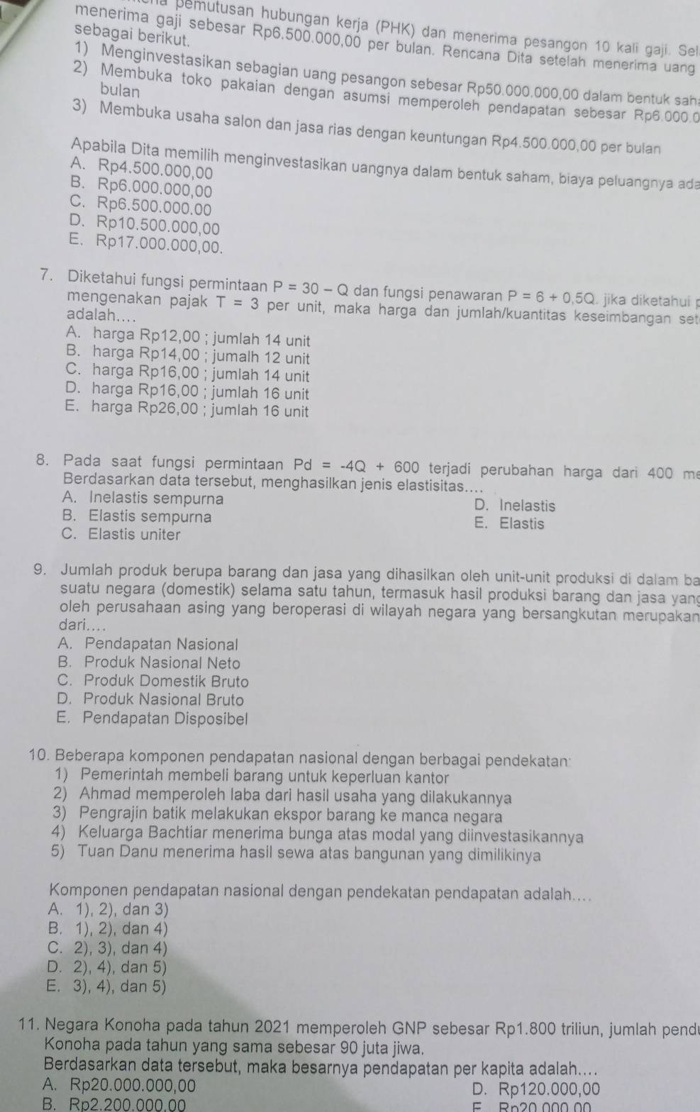 a pemutusan hubungan kerja (PHK) dan menerima pesangon 10 kali gaji. Sel
sebagai berikut.
menerima gaji sebesar Rp6.500.000,00 per bulan. Rencana Dita setelah menerima uang
1) Menginvestasikan sebagian uang pesangon sebesar Rp50.000.000,00 dalam bentuk sah
bulan
2) Membuka toko pakaian dengan asumsi memperoleh pendapatan sebesar Rp6.000.0
3) Membuka usaha salon dan jasa rias dengan keuntungan Rp4.500.000,00 per bulan
Apabila Dita memilih menginvestasikan uangnya dalam bentuk saham, biaya peluangnya ada
A. Rp4.500.000,00
B. Rp6.000.000,00
C. Rp6.500.000.00
D. Rp10.500.000,00
E. Rp17.000.000,00.
7. Diketahui fungsi permintaan P=30-Q dan fungsi penawaran P=6+0.5Q. jika diketahuí 
mengenakan pajak T=3 per unit, maka harga dan jumlah/kuantitas keseimbangan set
adalah....
A. harga Rp12,00 ; jumlah 14 unit
B. harga Rp14,00 ; jumalh 12 unit
C. harga Rp16,00 ; jumlah 14 unit
D. harga Rp16,00 ; jumlah 16 unit
E. harga Rp26,00 ; jumlah 16 unit
8. Pada saat fungsi permintaan Pd=-4Q+600 terjadi perubahan harga dari 400 m
Berdasarkan data tersebut, menghasilkan jenis elastisitas....
A. Inelastis sempurna D. Inelastis
B. Elastis sempurna E. Elastis
C. Elastis uniter
9. Jumlah produk berupa barang dan jasa yang dihasilkan oleh unit-unit produksi di dalam ba
suatu negara (domestik) selama satu tahun, termasuk hasil produksi barang dan jasa yan
oleh perusahaan asing yang beroperasi di wilayah negara yang bersangkutan merupakan
dari....
A. Pendapatan Nasional
B. Produk Nasional Neto
C. Produk Domestik Bruto
D. Produk Nasional Bruto
E. Pendapatan Disposibel
10. Beberapa komponen pendapatan nasional dengan berbagai pendekatan
1) Pemerintah membeli barang untuk keperluan kantor
2) Ahmad memperoleh laba dari hasil usaha yang dilakukannya
3) Pengrajin batik melakukan ekspor barang ke manca negara
4) Keluarga Bachtiar menerima bunga atas modal yang diinvestasikannya
5) Tuan Danu menerima hasil sewa atas bangunan yang dimilikinya
Komponen pendapatan nasional dengan pendekatan pendapatan adalah....
A. 1), 2), dan 3)
B. 1), 2), dan 4)
C. 2), 3), dan 4)
D. 2), 4), dan 5)
E. 3), 4), dan 5)
11. Negara Konoha pada tahun 2021 memperoleh GNP sebesar Rp1.800 triliun, jumlah pend
Konoha pada tahun yang sama sebesar 90 juta jiwa.
Berdasarkan data tersebut, maka besarnya pendapatan per kapita adalah....
A. Rp20.000.000,00 D. Rp120.000,00
B. Rp2.200.000.00 F Rn20 000 00