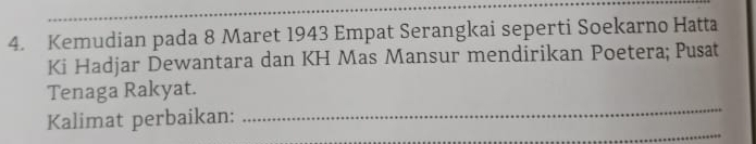 Kemudian pada 8 Maret 1943 Empat Serangkai seperti Soekarno Hatta 
Ki Hadjar Dewantara dan KH Mas Mansur mendirikan Poetera; Pusat 
_ 
Tenaga Rakyat. 
_ 
Kalimat perbaikan: