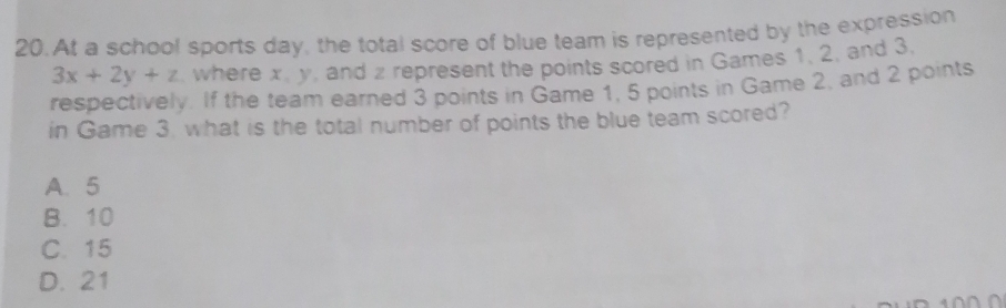 At a school sports day, the total score of blue team is represented by the expression
3x+2y+z , where x, y, and z represent the points scored in Games 1, 2, and 3.
respectively. If the team earned 3 points in Game 1, 5 points in Game 2, and 2 points
in Game 3. what is the total number of points the blue team scored?
A. 5
B. 10
C. 15
D. 21