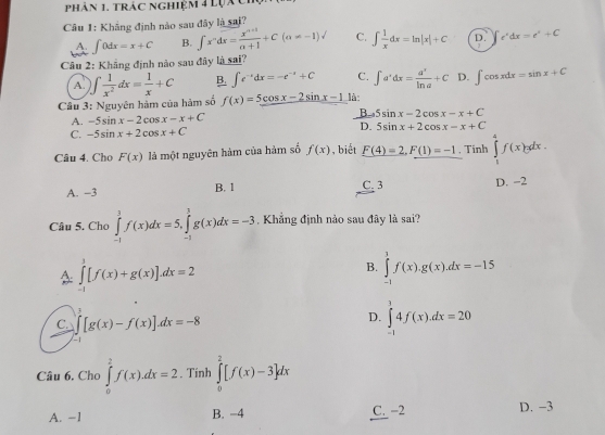 phân 1. trác nghiệm 4 lựác
Câu 1: Khẳng định nào sau đây là sai?
A. ∈t 0dx=x+C B. ∈t x^ndx= (x^(n+1))/n+1 +C(a!= -1)surd C. ∈t  1/x dx=ln |x|+C D. e^xdx=e^x+C
Câu 2: Khẳng định nào sau đây là sai?
A. )∈t  1/x^2 dx= 1/x +C B. ∈t e^(-x)dx=-e^(-x)+C C. ∈t a^xdx= a^x/ln a +C D. ∈t cos xdx=sin x+C
Câu 3: Nguyên hàm của hàm số f(x)=5cos x-2sin x-1 là
A. -5sin x-2cos x-x+C B 5sin x-2cos x-x+C
D.
C. -5sin x+2cos x+C 5sin x+2cos x-x+C
Câu 4. Cho F(x) là một nguyên hàm của hàm số f(x) , biết F(4)=2,F(1)=-1 , Tinh ∈tlimits _1^(4f(x)gdx.
A. -3 B. 1 C. 3 D. -2
Câu 5. Cho ∈tlimits _(-1)^3f(x)dx=5,∈tlimits _(-1)^1g(x)dx=-3. Khẳng định nào sau đây là sai?
A ∈tlimits _(-1)^3[f(x)+g(x)]dx=2
B. ∈tlimits _(-1)^1f(x).g(x).dx=-15
C. ∈tlimits _-1)[g(x)-f(x)].dx=-8
D. ∈tlimits _(-1)^34f(x).dx=20
Câu 6. Cho ∈tlimits _0^2f(x).dx=2. Tính ∈tlimits _0^2[f(x)-3]dx
A. −1 B. −4 C. -2 D. −3